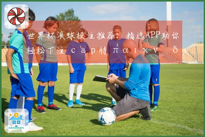 世界杯滚球投注推荐：精选APP助你轻松下注 сар特 παιχνίδι